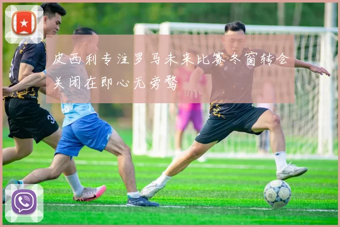 皮西利专注罗马未来比赛冬窗转会关闭在即心无旁骛