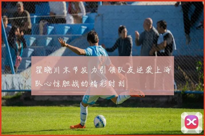 翟晓川末节发力引领队友逆袭上海队心惊胆战的精彩时刻