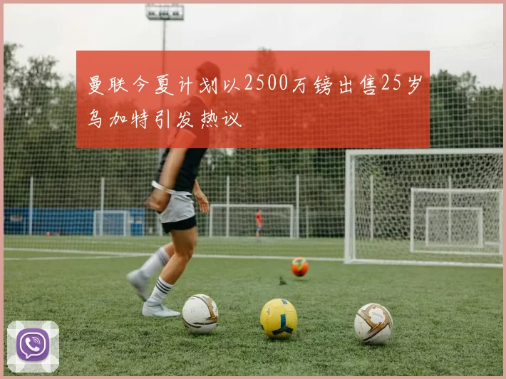 曼联今夏计划以2500万镑出售25岁乌加特引发热议