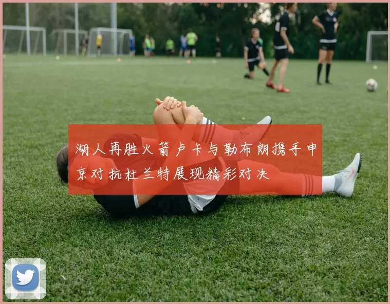 湖人再胜火箭卢卡与勒布朗携手申京对抗杜兰特展现精彩对决