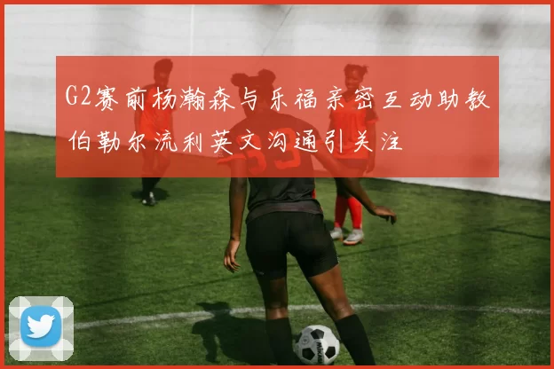 G2赛前杨瀚森与乐福亲密互动助教伯勒尔流利英文沟通引关注