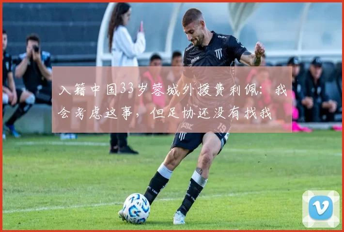 入籍中国33岁蓉城外援费利佩：我会考虑这事，但足协还没有找我