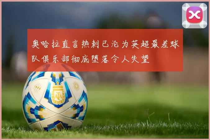 奥哈拉直言热刺已沦为英超最差球队俱乐部彻底堕落令人失望