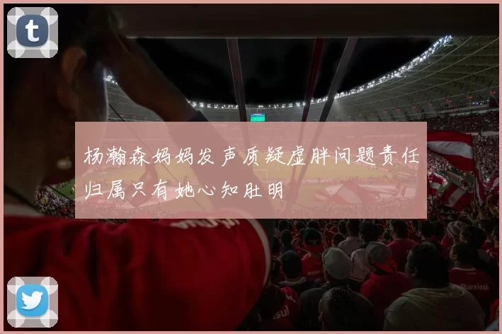 杨瀚森妈妈发声质疑虚胖问题责任归属只有她心知肚明