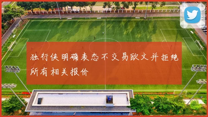 独行侠明确表态不交易欧文并拒绝所有相关报价