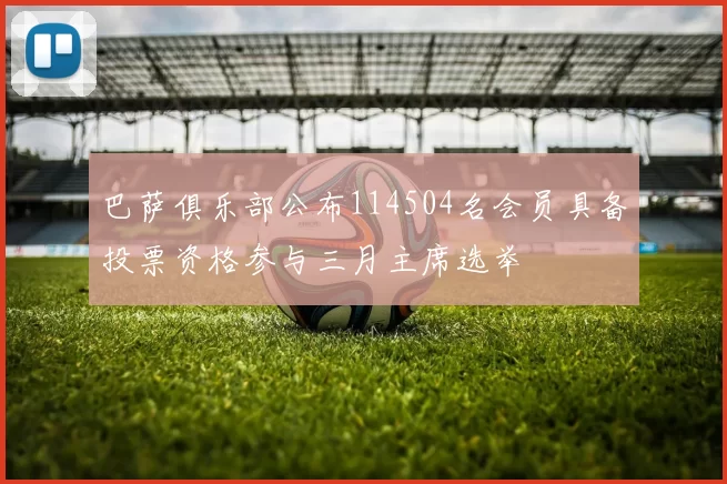 巴萨俱乐部公布114504名会员具备投票资格参与三月主席选举