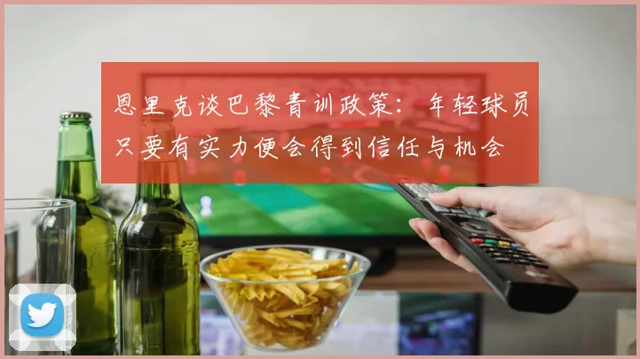 恩里克谈巴黎青训政策：年轻球员只要有实力便会得到信任与机会