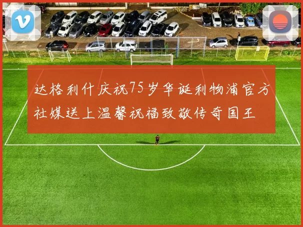 达格利什庆祝75岁华诞利物浦官方社媒送上温馨祝福致敬传奇国王