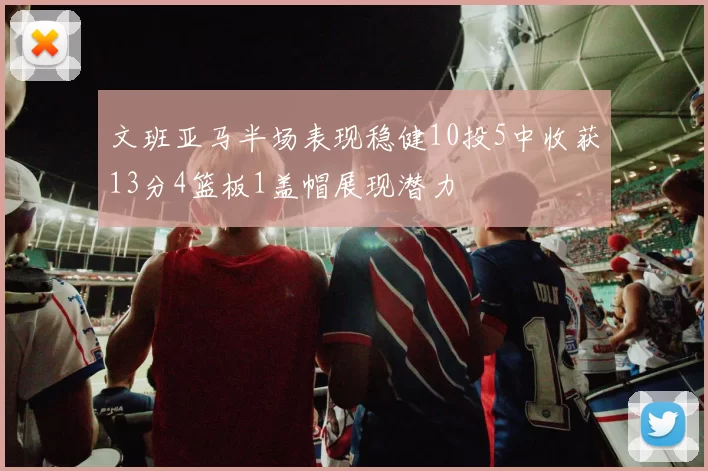 文班亚马半场表现稳健10投5中收获13分4篮板1盖帽展现潜力