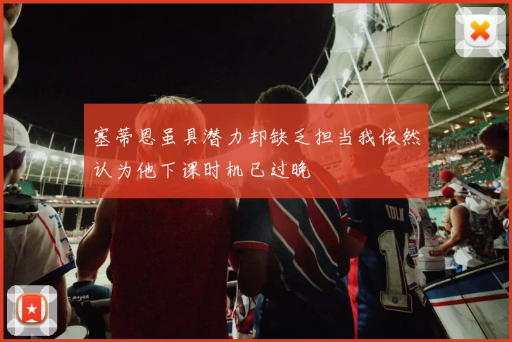 塞蒂恩虽具潜力却缺乏担当我依然认为他下课时机已过晚
