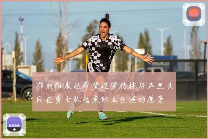 邓利维表达希望追梦格林与库里共同在勇士队结束职业生涯的愿景