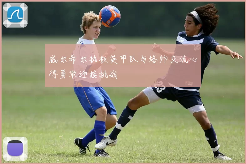 威尔希尔执教英甲队与塔帅交流心得勇敢迎接挑战