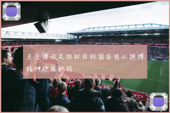 王上源谈足协杯目标国安将以拼搏精神迎接挑战