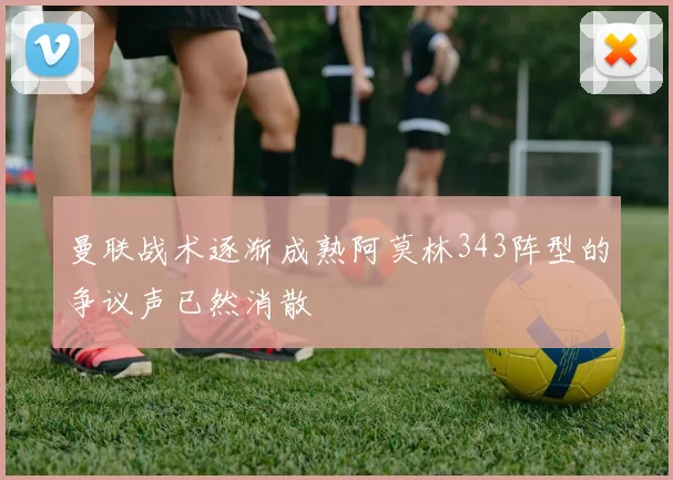 曼联战术逐渐成熟阿莫林343阵型的争议声已然消散