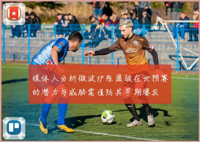 媒体人分析微波炉陈盈骏在世预赛的潜力与威胁需谨防其早期爆发