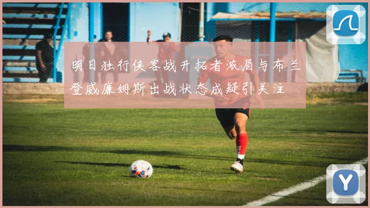 明日独行侠客战开拓者浓眉与布兰登威廉姆斯出战状态成疑引关注